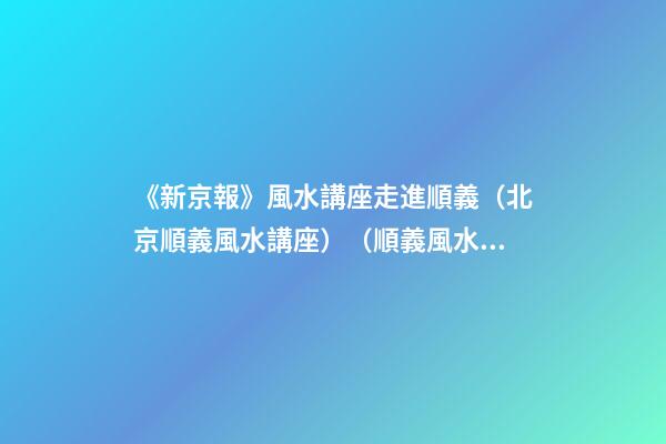 《新京報》風水講座走進順義（北京順義風水講座）（順義風水大師最好的風水大師）