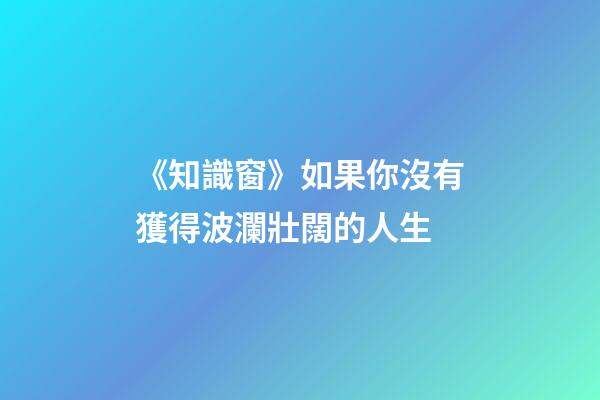 《知識窗》如果你沒有獲得波瀾壯闊的人生-第1張-觀點-玄機派