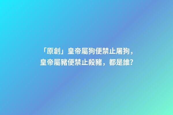 「原創」皇帝屬狗便禁止屠狗，皇帝屬豬便禁止殺豬，都是誰？-第1張-觀點-玄機派