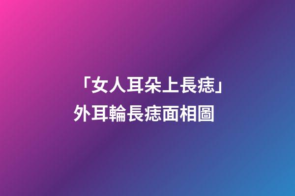 「女人耳朵上長痣」外耳輪長痣面相圖