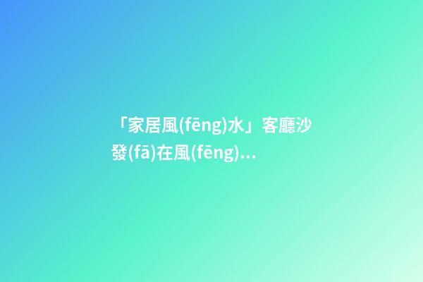 「家居風(fēng)水」客廳沙發(fā)在風(fēng)水布局中的重要作用