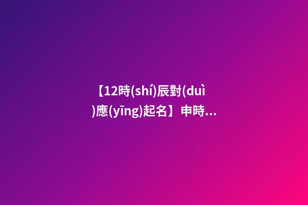 【12時(shí)辰對(duì)應(yīng)起名】申時(shí)出生的男孩取名（申時(shí)出生的男孩名字）