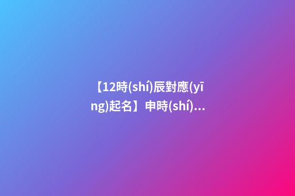 【12時(shí)辰對應(yīng)起名】申時(shí)出生的男孩取名（申時(shí)出生的男孩名字）