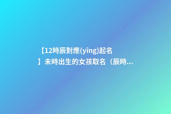【12時辰對應(yīng)起名】未時出生的女孩取名（辰時出生的女孩名字）