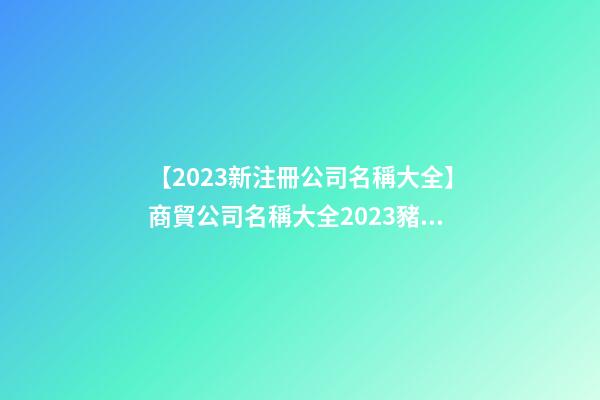 【2023新注冊公司名稱大全】商貿公司名稱大全2023豬年