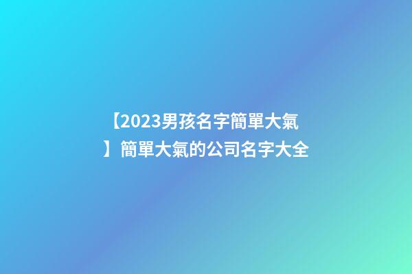 【2023男孩名字簡單大氣】簡單大氣的公司名字大全