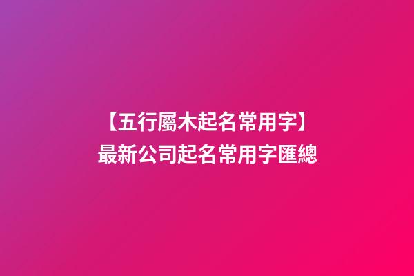 【五行屬木起名常用字】最新公司起名常用字匯總-第1張-公司起名-玄機派