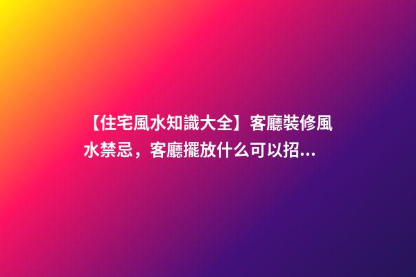 【住宅風水知識大全】客廳裝修風水禁忌，客廳擺放什么可以招財