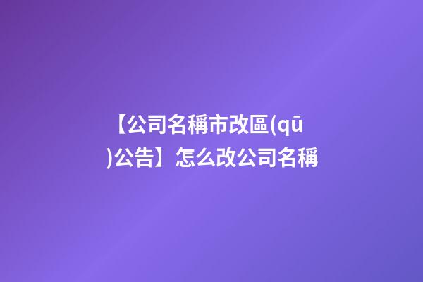 【公司名稱市改區(qū)公告】怎么改公司名稱