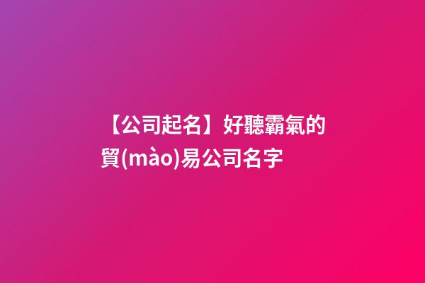 【公司起名】好聽霸氣的貿(mào)易公司名字