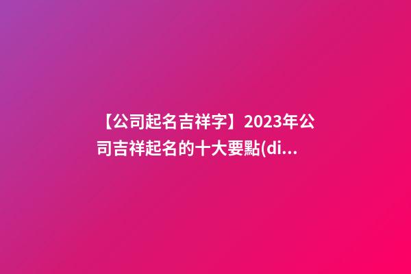 【公司起名吉祥字】2023年公司吉祥起名的十大要點(diǎn)