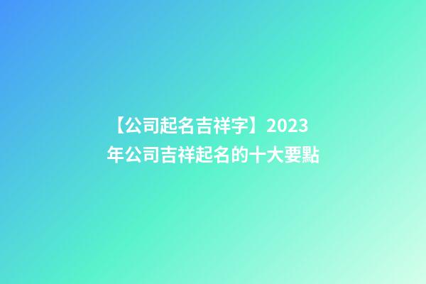 【公司起名吉祥字】2023年公司吉祥起名的十大要點-第1張-公司起名-玄機派