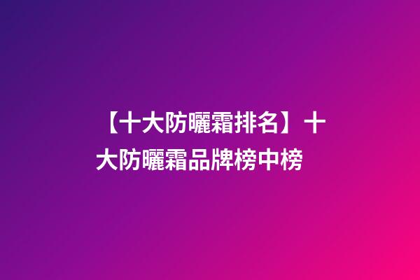 【十大防曬霜排名】十大防曬霜品牌榜中榜-第1張-商標起名-玄機派