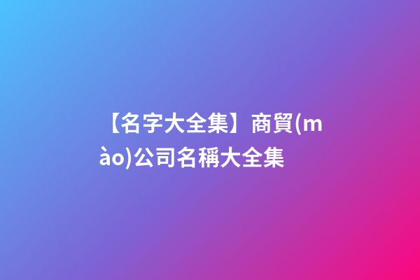 【名字大全集】商貿(mào)公司名稱大全集-第1張-公司起名-玄機派