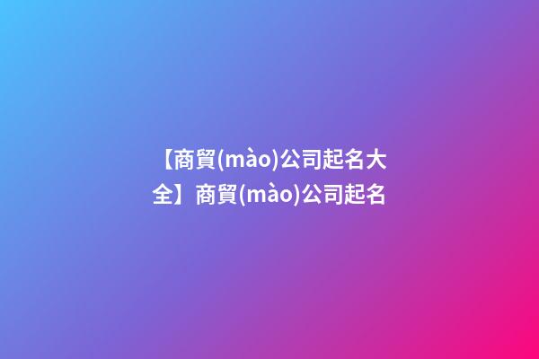 【商貿(mào)公司起名大全】商貿(mào)公司起名