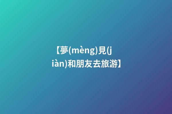 【夢(mèng)見(jiàn)和朋友去旅游】