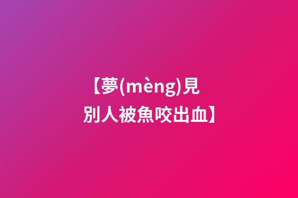 【夢(mèng)見別人被魚咬出血】