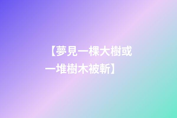 【夢見一棵大樹或一堆樹木被斬】