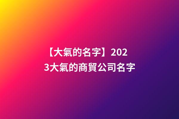 【大氣的名字】2023大氣的商貿公司名字-第1張-公司起名-玄機派