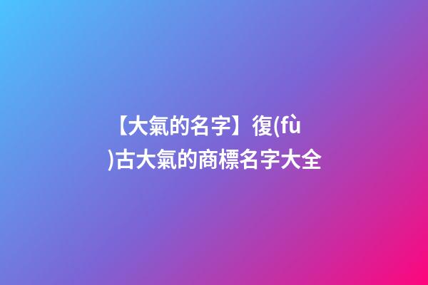 【大氣的名字】復(fù)古大氣的商標名字大全-第1張-商標起名-玄機派