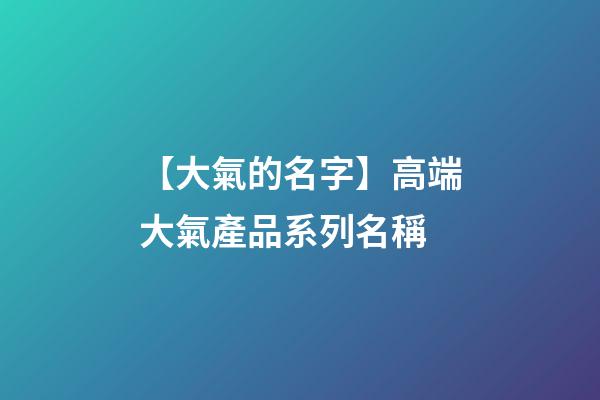 【大氣的名字】高端大氣產品系列名稱-第1張-公司起名-玄機派