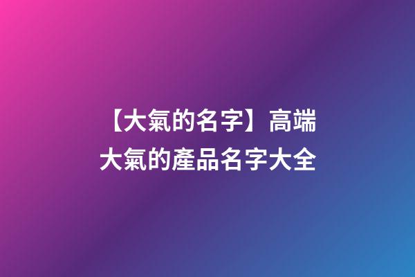 【大氣的名字】高端大氣的產品名字大全-第1張-公司起名-玄機派