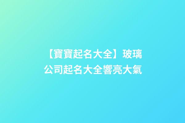 【寶寶起名大全】玻璃公司起名大全響亮大氣-第1張-公司起名-玄機派