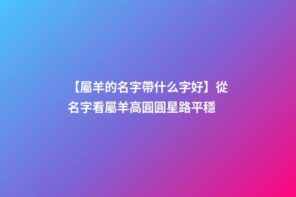 【屬羊的名字帶什么字好】從名字看屬羊高圓圓星路平穩-第1張-公司起名-玄機派