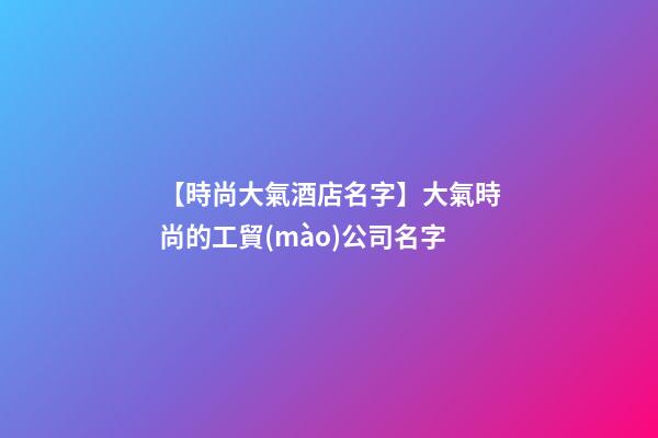 【時尚大氣酒店名字】大氣時尚的工貿(mào)公司名字-第1張-公司起名-玄機(jī)派
