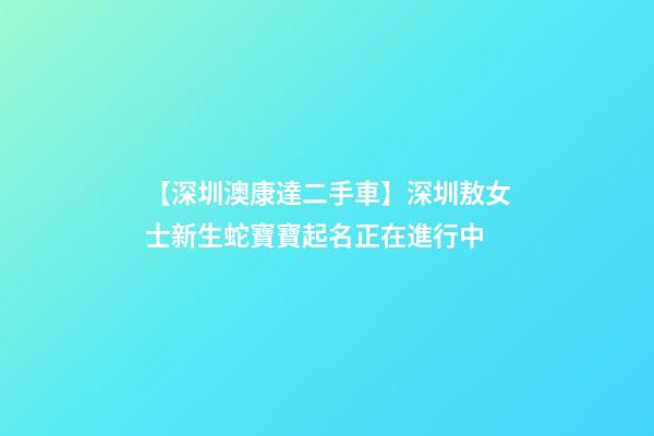 【深圳澳康達二手車】深圳敖女士新生蛇寶寶起名正在進行中-第1張-公司起名-玄機派