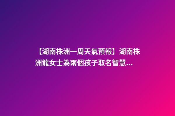 【湖南株洲一周天氣預報】湖南株洲龍女士為兩個孩子取名智慧型套餐-第1張-公司起名-玄機派