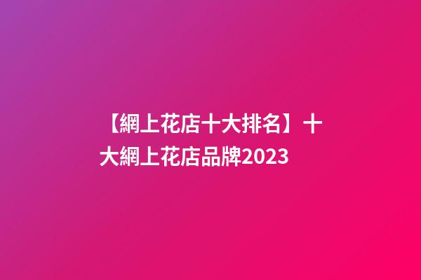 【網上花店十大排名】十大網上花店品牌2023-第1張-店鋪起名-玄機派