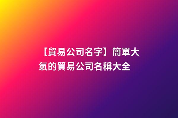 【貿易公司名字】簡單大氣的貿易公司名稱大全