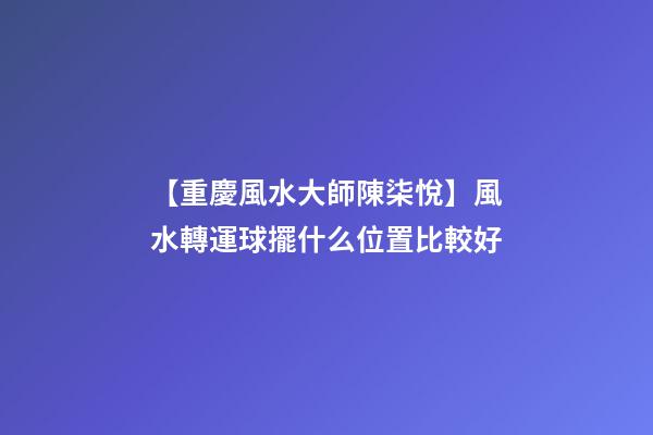 【重慶風水大師陳柒悅】風水轉運球擺什么位置比較好