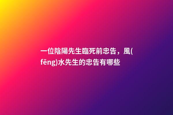 一位陰陽先生臨死前忠告，風(fēng)水先生的忠告有哪些