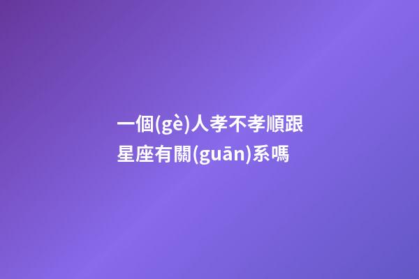 一個(gè)人孝不孝順跟星座有關(guān)系嗎-第1張-星座運(yùn)勢(shì)-玄機(jī)派