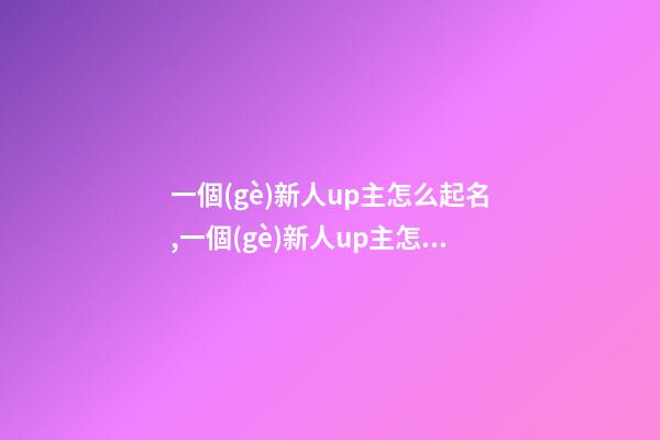 一個(gè)新人up主怎么起名,一個(gè)新人up主怎么起名不重復(fù)