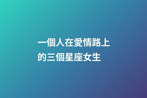 一個人在愛情路上的三個星座女生-第1張-星座運勢-玄機派