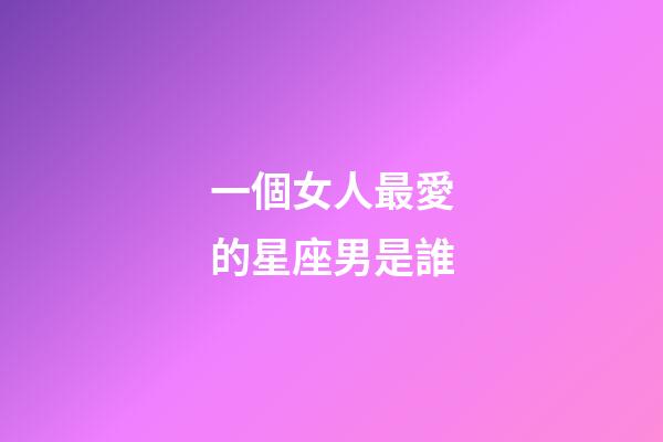 一個女人最愛的星座男是誰-第1張-星座運勢-玄機派