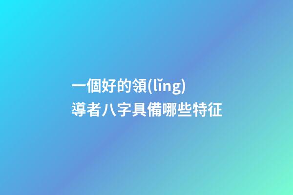 一個好的領(lǐng)導者八字具備哪些特征