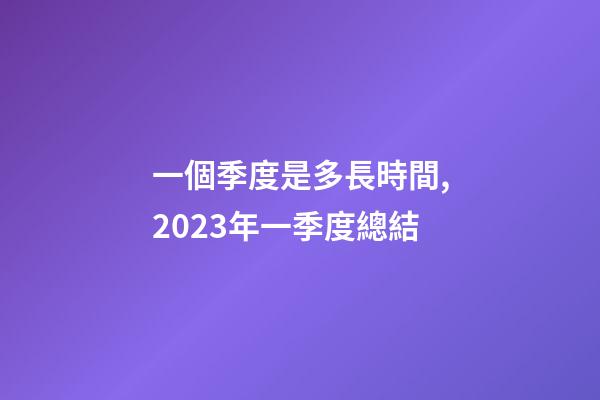 一個季度是多長時間,2023年一季度總結-第1張-觀點-玄機派