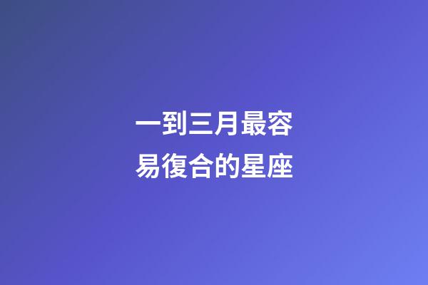 一到三月最容易復合的星座-第1張-星座運勢-玄機派
