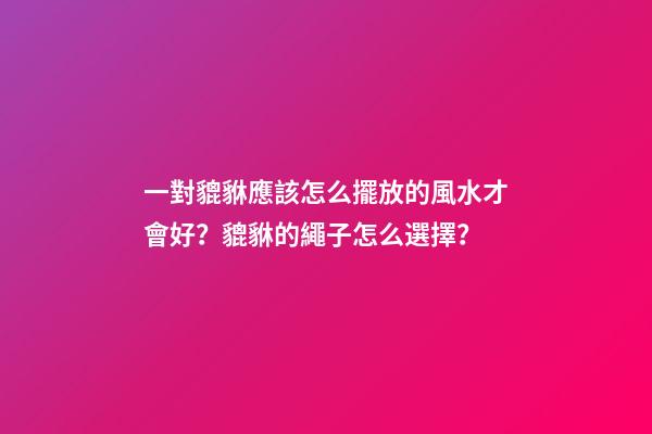 一對貔貅應該怎么擺放的風水才會好？貔貅的繩子怎么選擇？