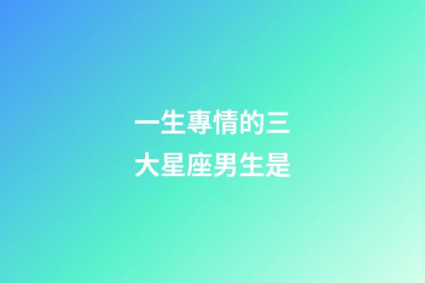 一生專情的三大星座男生是-第1張-星座運勢-玄機派