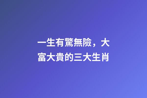 一生有驚無險，大富大貴的三大生肖-第1張-觀點-玄機派