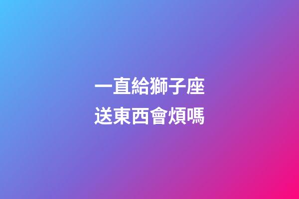 一直給獅子座送東西會煩嗎-第1張-星座運勢-玄機派