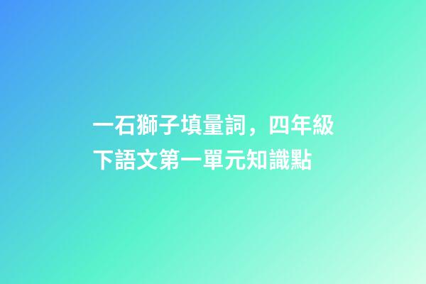 一石獅子填量詞，四年級下語文第一單元知識點(附練習題及答案)-第1張-觀點-玄機派