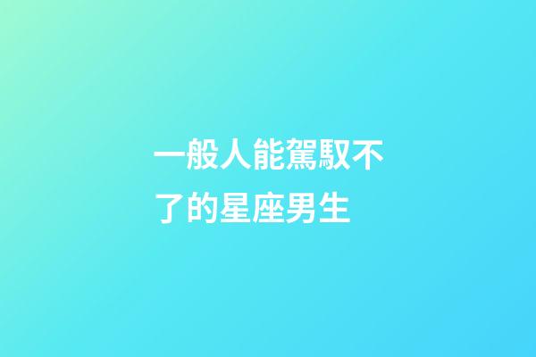 一般人能駕馭不了的星座男生-第1張-星座運勢-玄機派