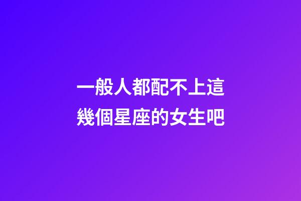 一般人都配不上這幾個星座的女生吧-第1張-星座運勢-玄機派