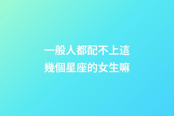 一般人都配不上這幾個星座的女生嘛-第1張-星座運勢-玄機派